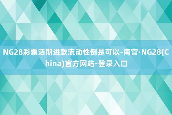 NG28彩票活期进款流动性倒是可以-南宫·NG28(China)官方网站-登录入口