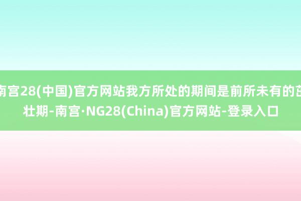 南宫28(中国)官方网站我方所处的期间是前所未有的茁壮期-南宫·NG28(China)官方网站-登录入口