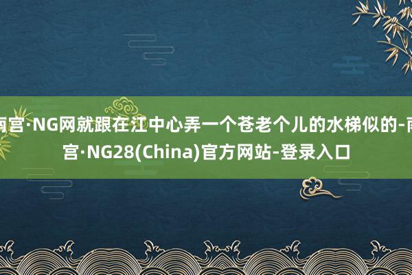 南宫·NG网就跟在江中心弄一个苍老个儿的水梯似的-南宫·NG28(China)官方网站-登录入口