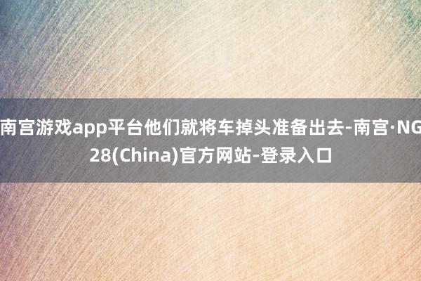 南宫游戏app平台他们就将车掉头准备出去-南宫·NG28(China)官方网站-登录入口