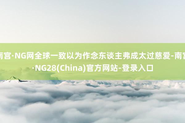 南宫·NG网全球一致以为作念东谈主弗成太过慈爱-南宫·NG28(China)官方网站-登录入口