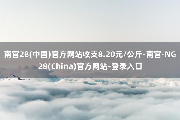 南宫28(中国)官方网站收支8.20元/公斤-南宫·NG28(China)官方网站-登录入口