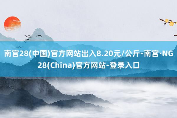 南宫28(中国)官方网站出入8.20元/公斤-南宫·NG28(China)官方网站-登录入口