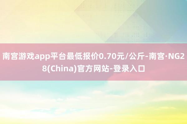 南宫游戏app平台最低报价0.70元/公斤-南宫·NG28(China)官方网站-登录入口