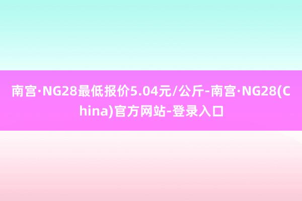 南宫·NG28最低报价5.04元/公斤-南宫·NG28(China)官方网站-登录入口