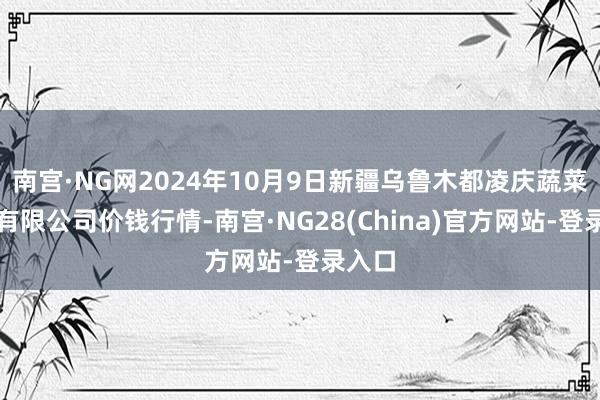 南宫·NG网2024年10月9日新疆乌鲁木都凌庆蔬菜果品有限公司价钱行情-南宫·NG28(China)官方网站-登录入口