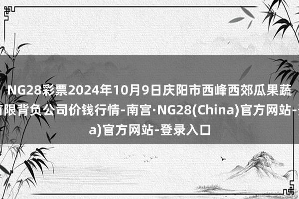 NG28彩票2024年10月9日庆阳市西峰西郊瓜果蔬菜批发有限背负公司价钱行情-南宫·NG28(China)官方网站-登录入口