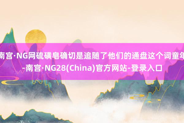 南宫·NG网硫磺皂确切是追随了他们的通盘这个词童年-南宫·NG28(China)官方网站-登录入口