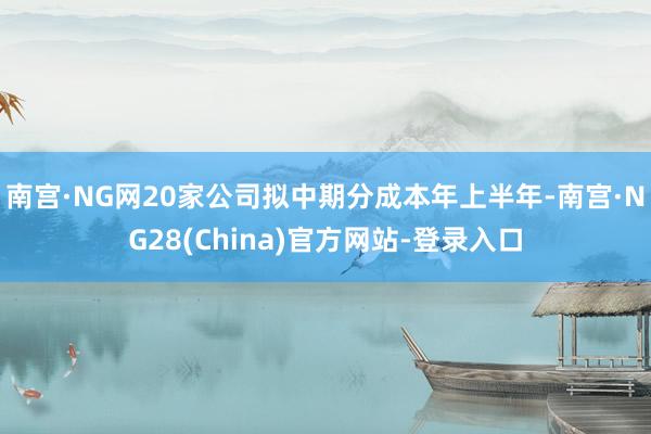 南宫·NG网20家公司拟中期分成本年上半年-南宫·NG28(China)官方网站-登录入口