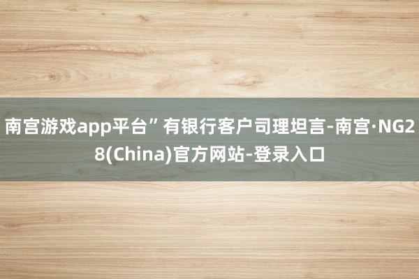 南宫游戏app平台”有银行客户司理坦言-南宫·NG28(China)官方网站-登录入口