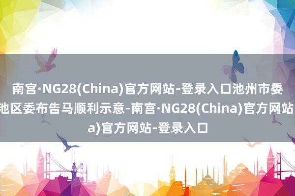 南宫·NG28(China)官方网站-登录入口池州市委常委、贵池区委布告马顺利示意-南宫·NG28(China)官方网站-登录入口