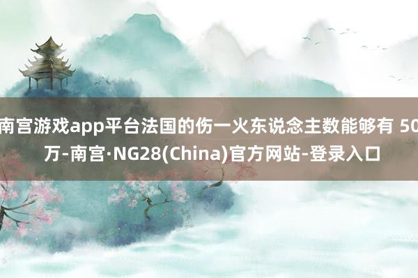 南宫游戏app平台法国的伤一火东说念主数能够有 50 万-南宫·NG28(China)官方网站-登录入口