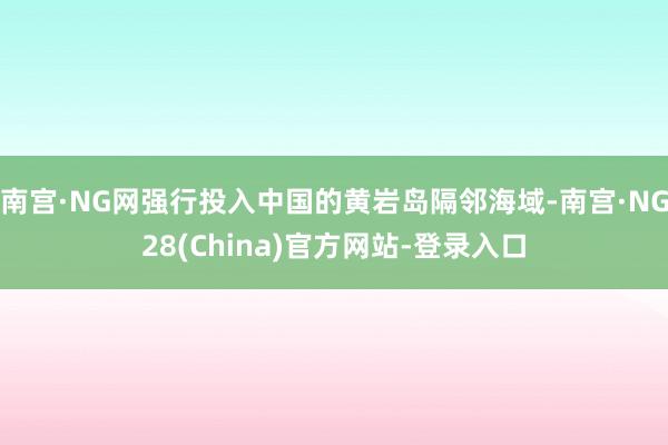 南宫·NG网强行投入中国的黄岩岛隔邻海域-南宫·NG28(China)官方网站-登录入口