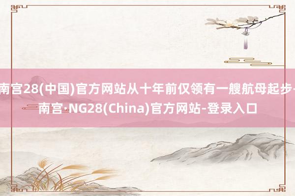 南宫28(中国)官方网站从十年前仅领有一艘航母起步-南宫·NG28(China)官方网站-登录入口