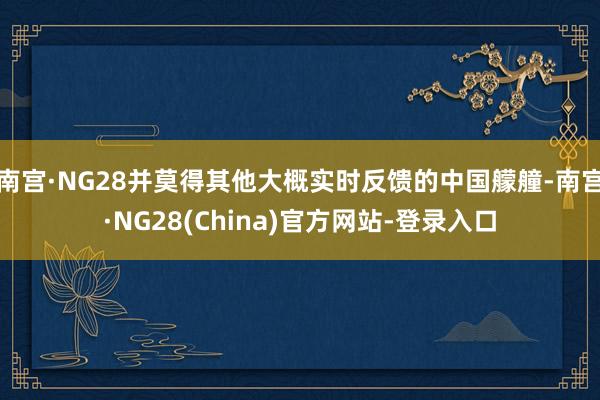 南宫·NG28并莫得其他大概实时反馈的中国艨艟-南宫·NG28(China)官方网站-登录入口