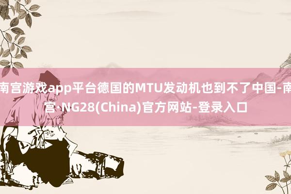 南宫游戏app平台德国的MTU发动机也到不了中国-南宫·NG28(China)官方网站-登录入口