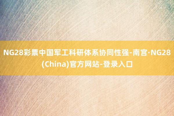 NG28彩票中国军工科研体系协同性强-南宫·NG28(China)官方网站-登录入口