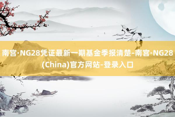 南宫·NG28凭证最新一期基金季报清楚-南宫·NG28(China)官方网站-登录入口