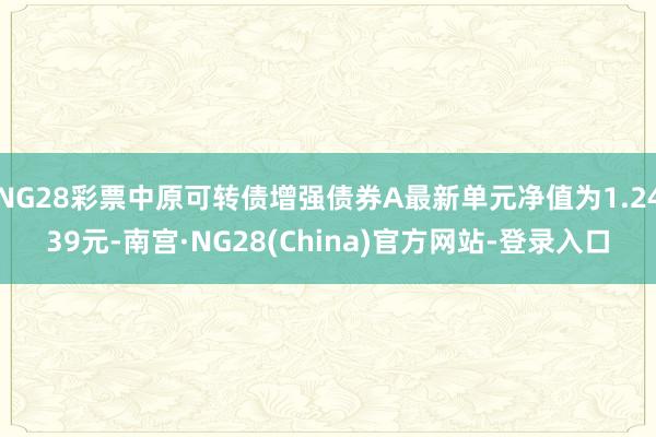 NG28彩票中原可转债增强债券A最新单元净值为1.2439元-南宫·NG28(China)官方网站-登录入口