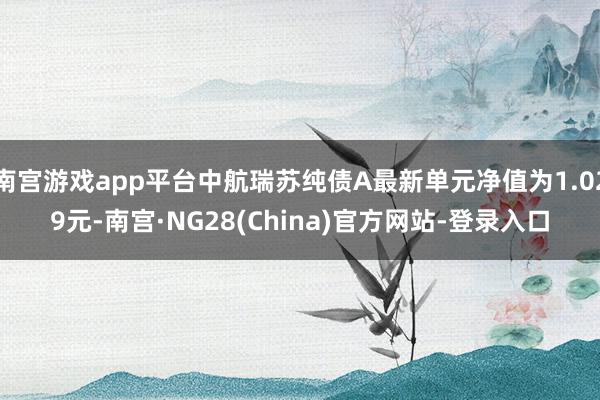 南宫游戏app平台中航瑞苏纯债A最新单元净值为1.029元-南宫·NG28(China)官方网站-登录入口