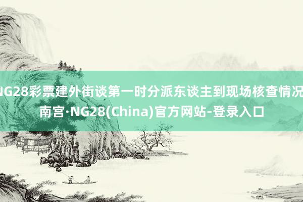 NG28彩票建外街谈第一时分派东谈主到现场核查情况-南宫·NG28(China)官方网站-登录入口