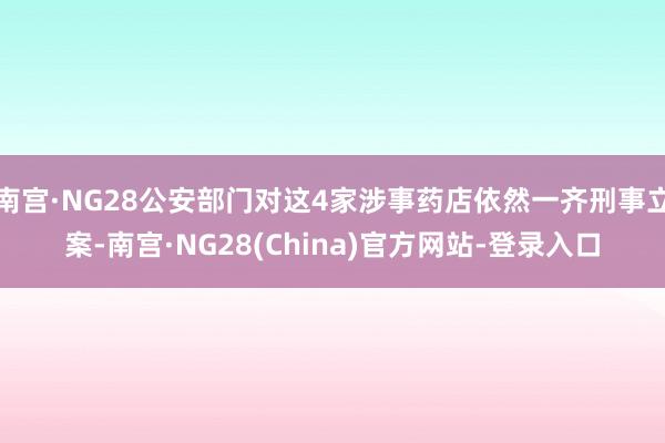 南宫·NG28公安部门对这4家涉事药店依然一齐刑事立案-南宫·NG28(China)官方网站-登录入口