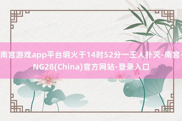 南宫游戏app平台明火于14时52分一王人扑灭-南宫·NG28(China)官方网站-登录入口