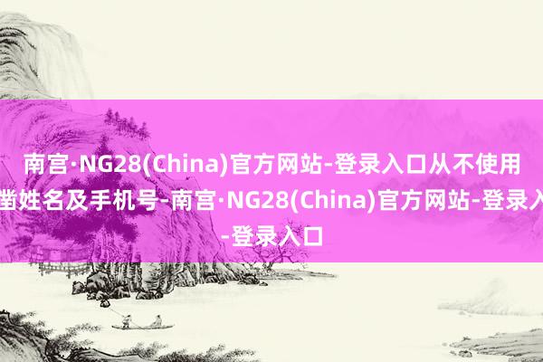 南宫·NG28(China)官方网站-登录入口从不使用确凿姓名及手机号-南宫·NG28(China)官方网站-登录入口