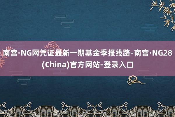 南宫·NG网凭证最新一期基金季报线路-南宫·NG28(China)官方网站-登录入口