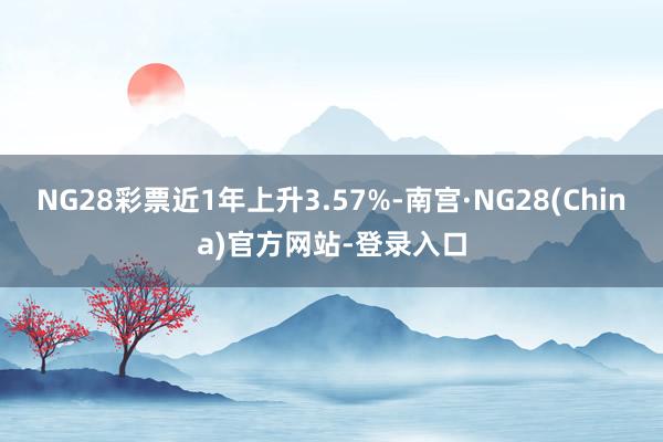 NG28彩票近1年上升3.57%-南宫·NG28(China)官方网站-登录入口