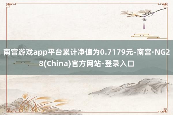 南宫游戏app平台累计净值为0.7179元-南宫·NG28(China)官方网站-登录入口