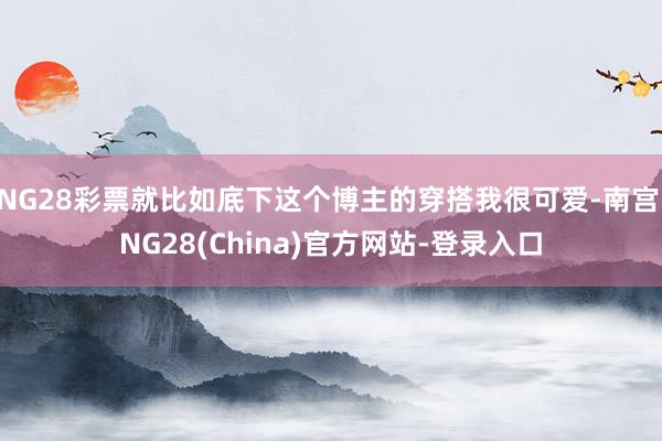 NG28彩票就比如底下这个博主的穿搭我很可爱-南宫·NG28(China)官方网站-登录入口