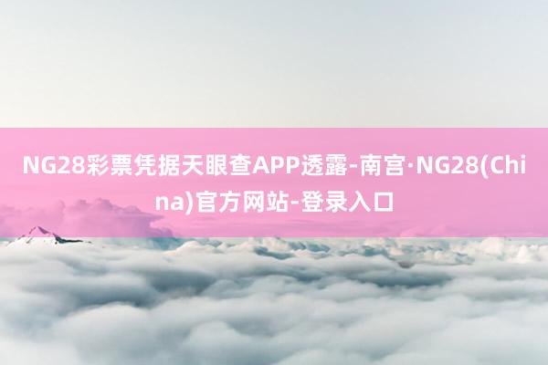 NG28彩票凭据天眼查APP透露-南宫·NG28(China)官方网站-登录入口