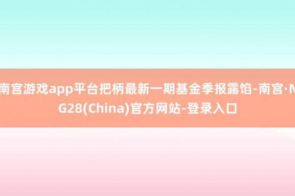 南宫游戏app平台把柄最新一期基金季报露馅-南宫·NG28(China)官方网站-登录入口