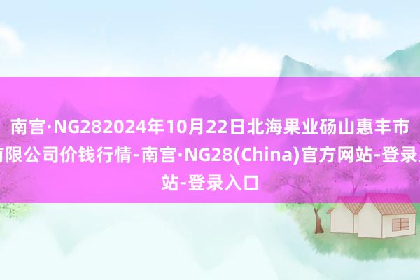 南宫·NG282024年10月22日北海果业砀山惠丰市集有限公司价钱行情-南宫·NG28(China)官方网站-登录入口