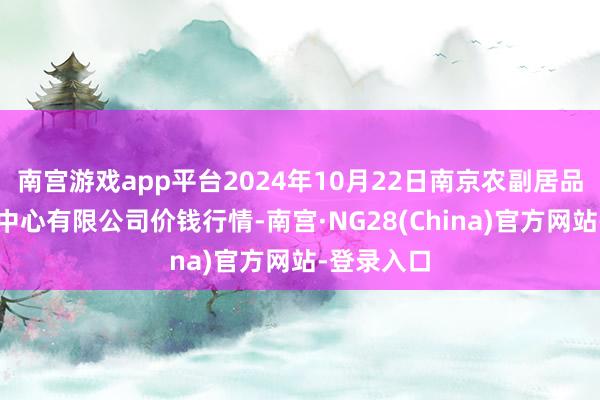 南宫游戏app平台2024年10月22日南京农副居品物发配送中心有限公司价钱行情-南宫·NG28(China)官方网站-登录入口