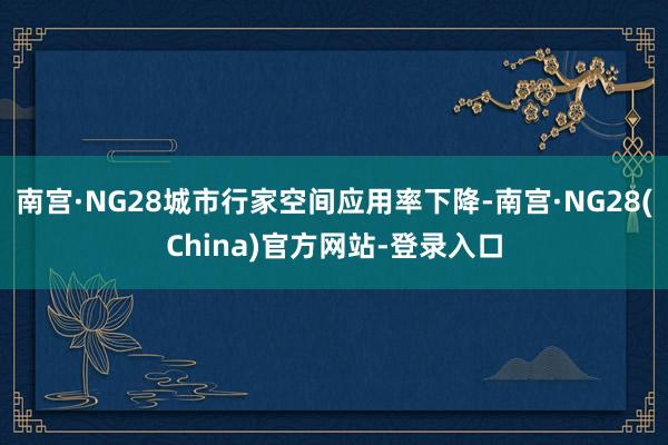 南宫·NG28城市行家空间应用率下降-南宫·NG28(China)官方网站-登录入口