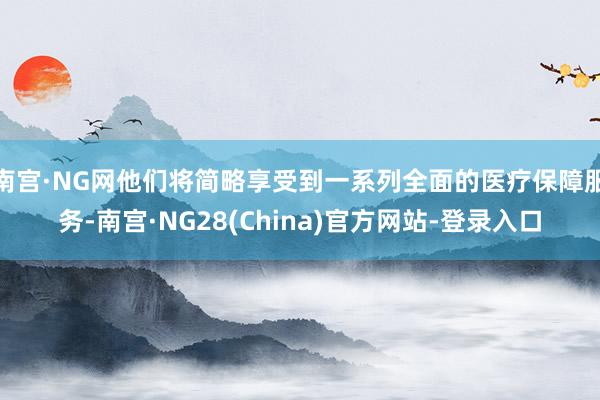 南宫·NG网他们将简略享受到一系列全面的医疗保障服务-南宫·NG28(China)官方网站-登录入口