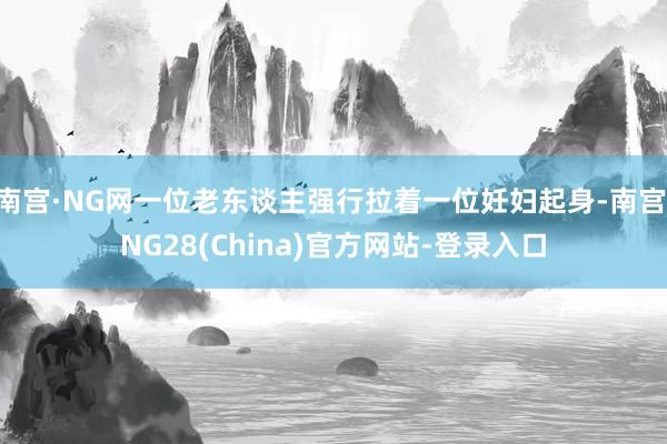 南宫·NG网一位老东谈主强行拉着一位妊妇起身-南宫·NG28(China)官方网站-登录入口