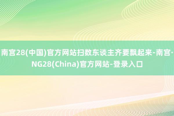 南宫28(中国)官方网站扫数东谈主齐要飘起来-南宫·NG28(China)官方网站-登录入口