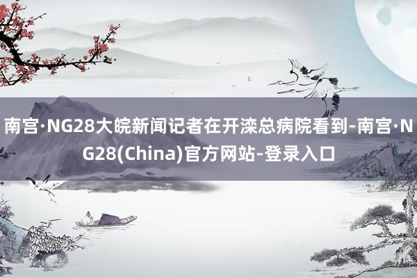 南宫·NG28大皖新闻记者在开滦总病院看到-南宫·NG28(China)官方网站-登录入口