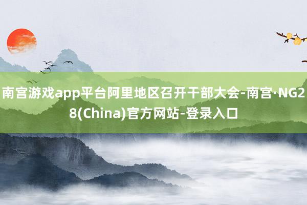 南宫游戏app平台阿里地区召开干部大会-南宫·NG28(China)官方网站-登录入口