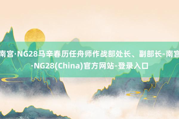 南宫·NG28马辛春历任舟师作战部处长、副部长-南宫·NG28(China)官方网站-登录入口