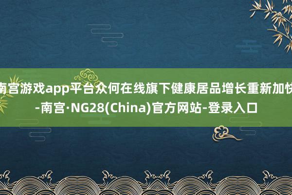 南宫游戏app平台众何在线旗下健康居品增长重新加快-南宫·NG28(China)官方网站-登录入口