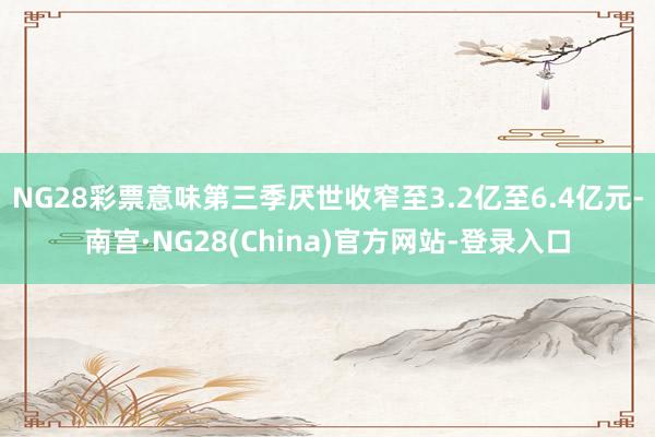 NG28彩票意味第三季厌世收窄至3.2亿至6.4亿元-南宫·NG28(China)官方网站-登录入口