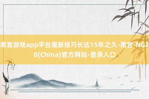 南宫游戏app平台履新技巧长达15年之久-南宫·NG28(China)官方网站-登录入口