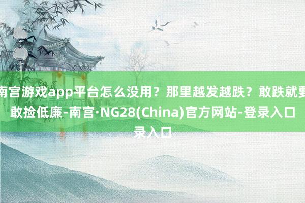 南宫游戏app平台怎么没用？那里越发越跌？敢跌就要敢捡低廉-南宫·NG28(China)官方网站-登录入口