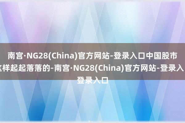 南宫·NG28(China)官方网站-登录入口中国股市这样起起落落的-南宫·NG28(China)官方网站-登录入口