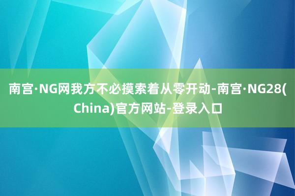 南宫·NG网我方不必摸索着从零开动-南宫·NG28(China)官方网站-登录入口