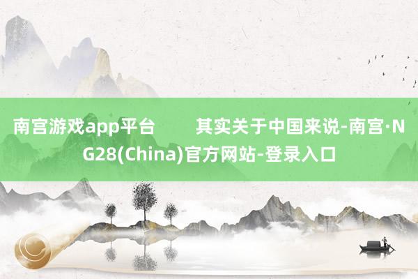 南宫游戏app平台        其实关于中国来说-南宫·NG28(China)官方网站-登录入口